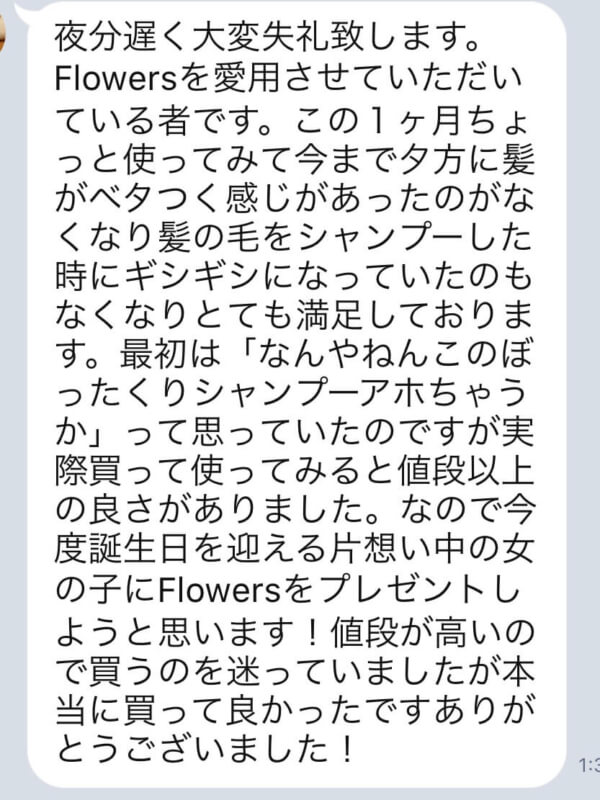 【Flowersヘアケアの口コミ】No.20「最初は「なんやねんこのぼったくりシャンプーアホちゃうか」って思っていたのですが実際買って使ってみると値段以上の良さがありました。」