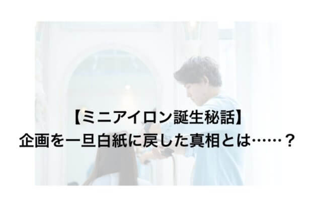 【ミニアイロン誕生秘話】企画を一旦白紙に戻した真相とは……?